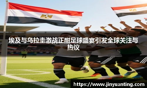 埃及与乌拉圭激战正酣足球盛宴引发全球关注与热议